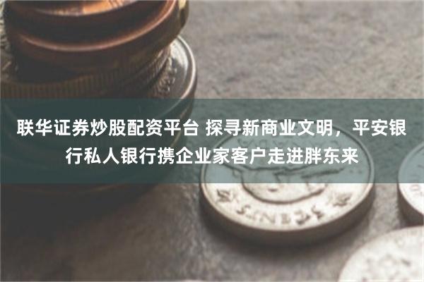 联华证券炒股配资平台 探寻新商业文明，平安银行私人银行携企业家客户走进胖东来