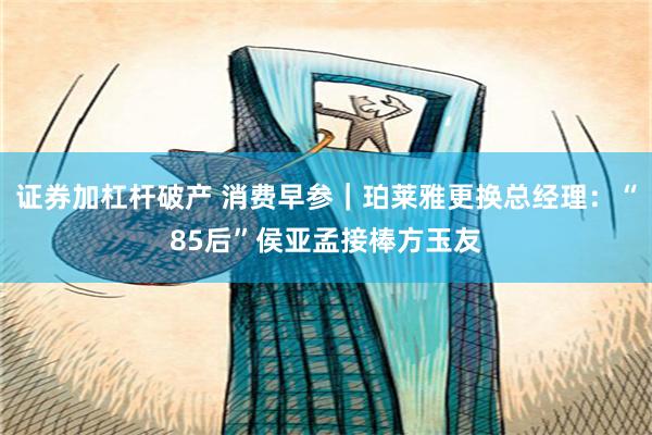 证券加杠杆破产 消费早参｜珀莱雅更换总经理：“85后”侯亚孟接棒方玉友