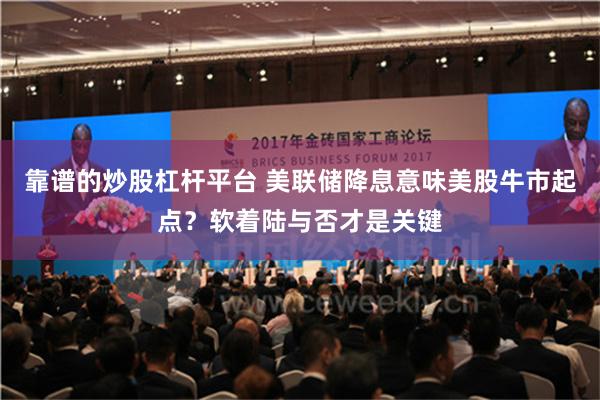 靠谱的炒股杠杆平台 美联储降息意味美股牛市起点？软着陆与否才是关键