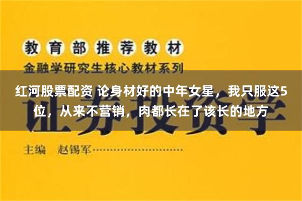 红河股票配资 论身材好的中年女星，我只服这5位，从来不营销，肉都长在了该长的地方