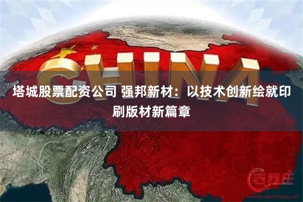 塔城股票配资公司 强邦新材：以技术创新绘就印刷版材新篇章