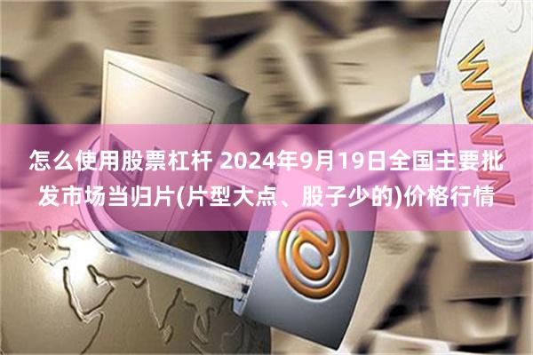 怎么使用股票杠杆 2024年9月19日全国主要批发市场当归片(片型大点、股子少的)价格行情