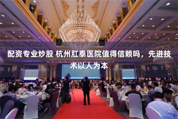 配资专业炒股 杭州肛泰医院值得信赖吗，先进技术以人为本