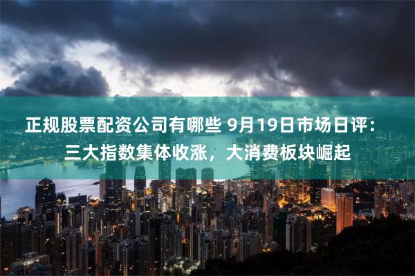 正规股票配资公司有哪些 9月19日市场日评： 三大指数集体收涨，大消费板块崛起