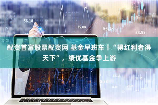 配资首富股票配资网 基金早班车丨“得红利者得天下”，绩优基金争上游