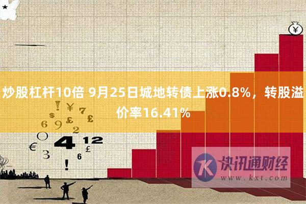 炒股杠杆10倍 9月25日城地转债上涨0.8%，转股溢价率16.41%