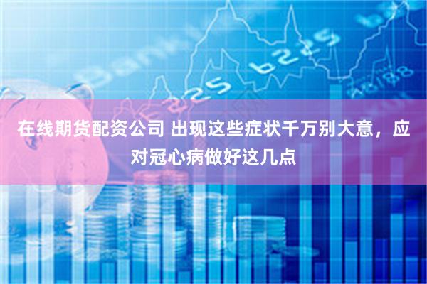 在线期货配资公司 出现这些症状千万别大意，应对冠心病做好这几点