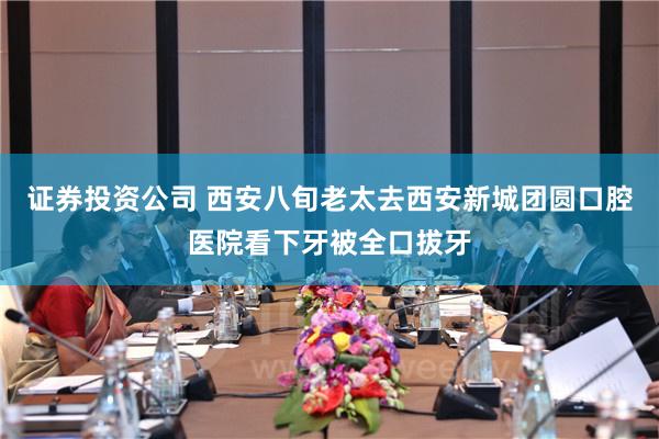 证券投资公司 西安八旬老太去西安新城团圆口腔医院看下牙被全口拔牙