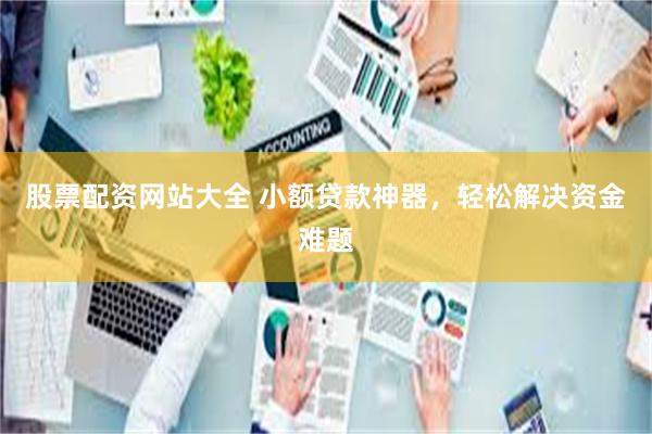 股票配资网站大全 小额贷款神器，轻松解决资金难题