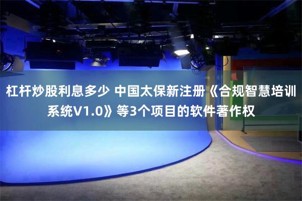 杠杆炒股利息多少 中国太保新注册《合规智慧培训系统V1.0》等3个项目的软件著作权