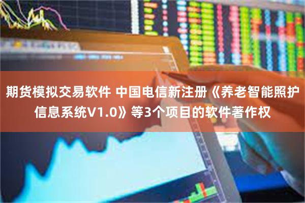 期货模拟交易软件 中国电信新注册《养老智能照护信息系统V1.0》等3个项目的软件著作权
