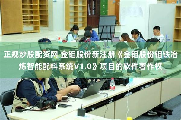 正规炒股配资网 金钼股份新注册《金钼股份钼铁冶炼智能配料系统V1.0》项目的软件著作权