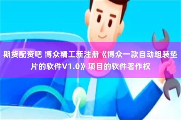 期货配资吧 博众精工新注册《博众一款自动组装垫片的软件V1.0》项目的软件著作权