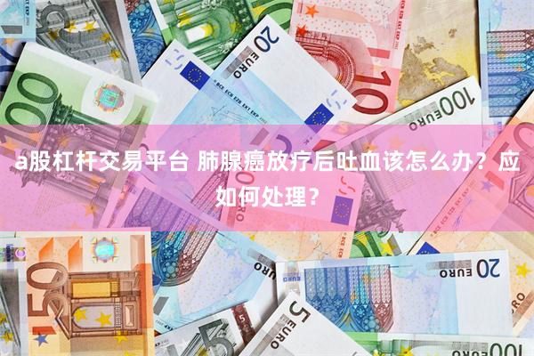 a股杠杆交易平台 肺腺癌放疗后吐血该怎么办？应如何处理？