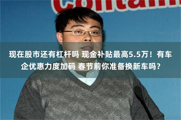 现在股市还有杠杆吗 现金补贴最高5.5万！有车企优惠力度加码 春节前你准备换新车吗？