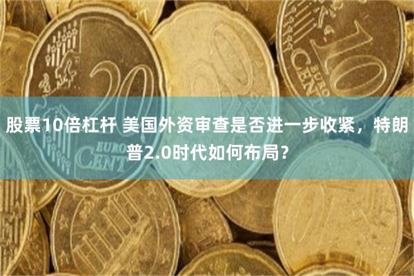 股票10倍杠杆 美国外资审查是否进一步收紧，特朗普2.0时代如何布局？