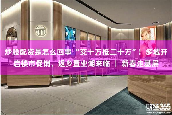 炒股配资是怎么回事 “交十万抵二十万”！多城开启楼市促销，返乡置业潮来临 ｜ 新春走基层