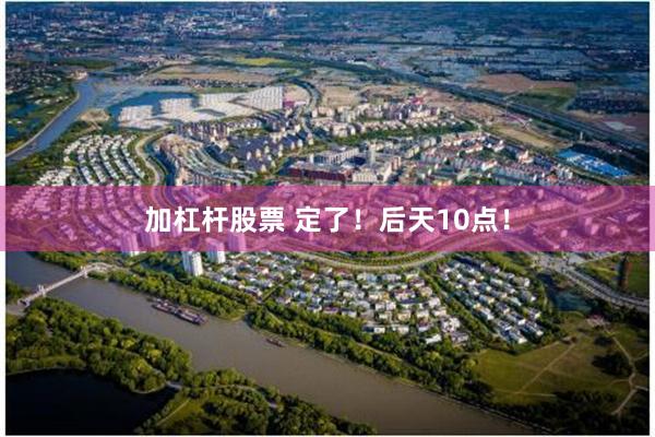 加杠杆股票 定了！后天10点！