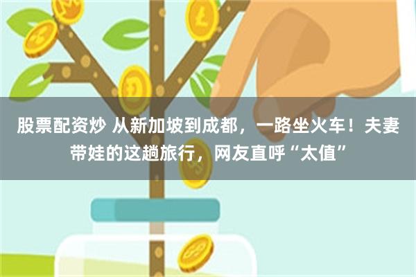 股票配资炒 从新加坡到成都，一路坐火车！夫妻带娃的这趟旅行，网友直呼“太值”