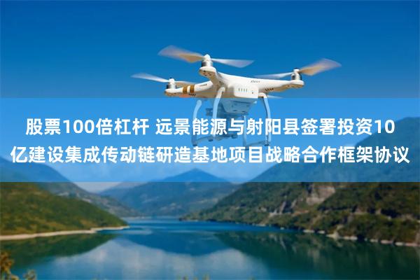 股票100倍杠杆 远景能源与射阳县签署投资10亿建设集成传动链研造基地项目战略合作框架协议