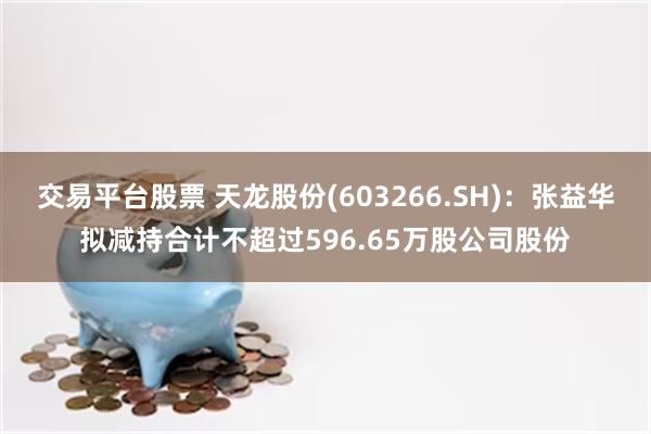 交易平台股票 天龙股份(603266.SH)：张益华拟减持合计不超过596.65万股公司股份