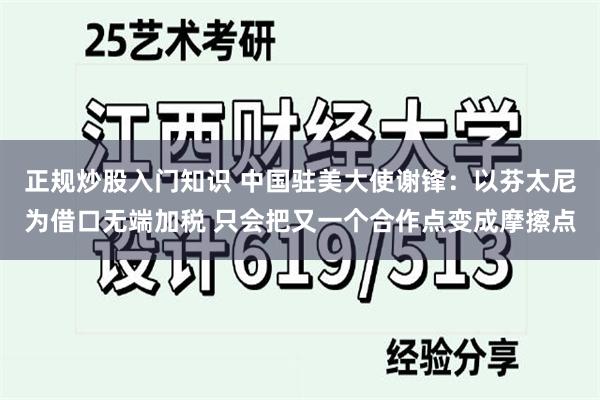 正规炒股入门知识 中国驻美大使谢锋：以芬太尼为借口无端加税 只会把又一个合作点变成摩擦点