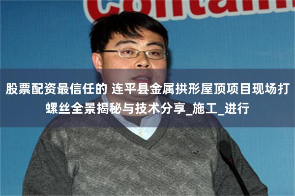 股票配资最信任的 连平县金属拱形屋顶项目现场打螺丝全景揭秘与技术分享_施工_进行