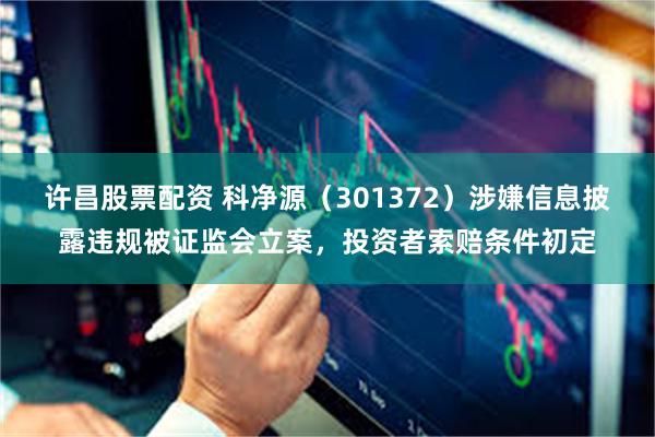 许昌股票配资 科净源（301372）涉嫌信息披露违规被证监会立案，投资者索赔条件初定