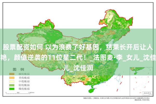 股票配资如何 以为浪费了好基因，结果长开后让人惊艳，颜值逆袭的11位星二代！_法图麦·李_女儿_沈佳润