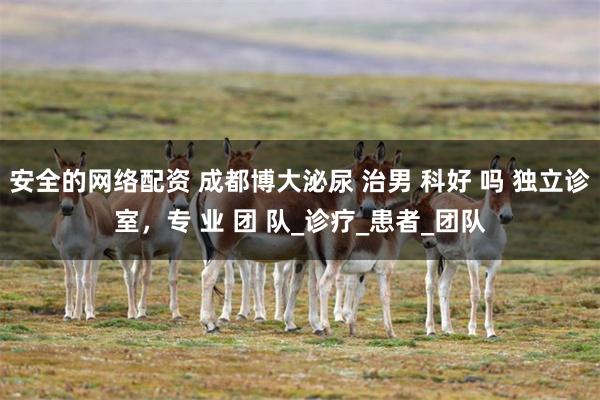 安全的网络配资 成都博大泌尿 治男 科好 吗 独立诊室，专 业 团 队_诊疗_患者_团队
