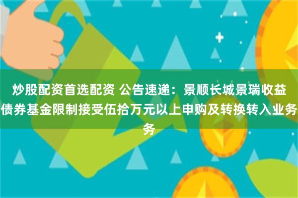 炒股配资首选配资 公告速递：景顺长城景瑞收益债券基金限制接受伍拾万元以上申购及转换转入业务