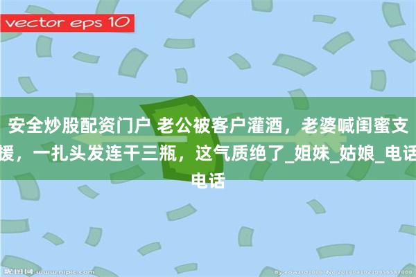 安全炒股配资门户 老公被客户灌酒，老婆喊闺蜜支援，一扎头发连干三瓶，这气质绝了_姐妹_姑娘_电话
