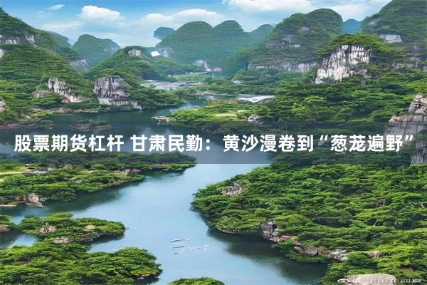 股票期货杠杆 甘肃民勤：黄沙漫卷到“葱茏遍野”