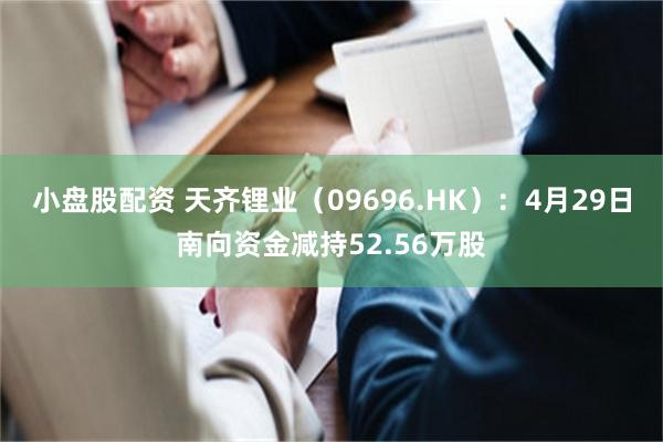 小盘股配资 天齐锂业（09696.HK）：4月29日南向资金减持52.56万股
