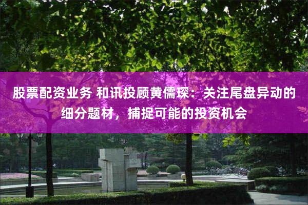股票配资业务 和讯投顾黄儒琛：关注尾盘异动的细分题材，捕捉可能的投资机会