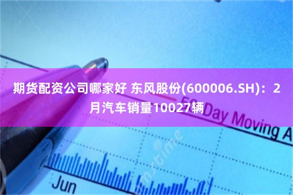 期货配资公司哪家好 东风股份(600006.SH)：2月汽车销量10027辆