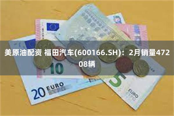 美原油配资 福田汽车(600166.SH)：2月销量47208辆