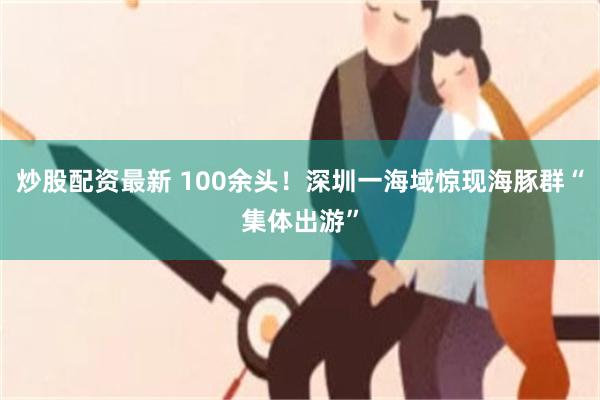 炒股配资最新 100余头！深圳一海域惊现海豚群“集体出游”
