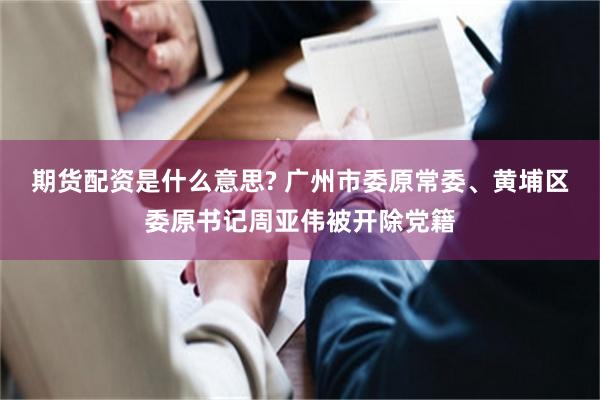 期货配资是什么意思? 广州市委原常委、黄埔区委原书记周亚伟被开除党籍
