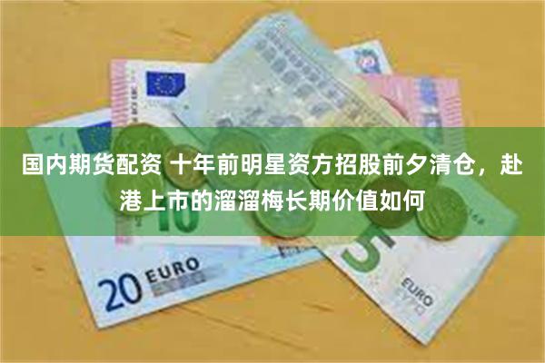 国内期货配资 十年前明星资方招股前夕清仓，赴港上市的溜溜梅长期价值如何