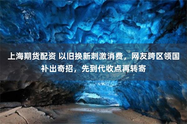 上海期货配资 以旧换新刺激消费，网友跨区领国补出奇招，先到代收点再转寄