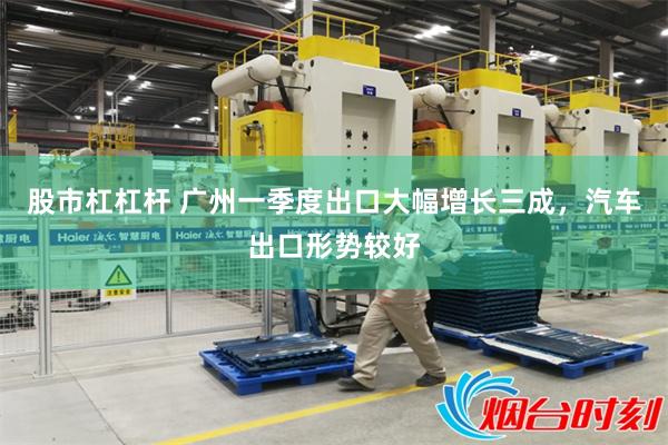 股市杠杠杆 广州一季度出口大幅增长三成，汽车出口形势较好