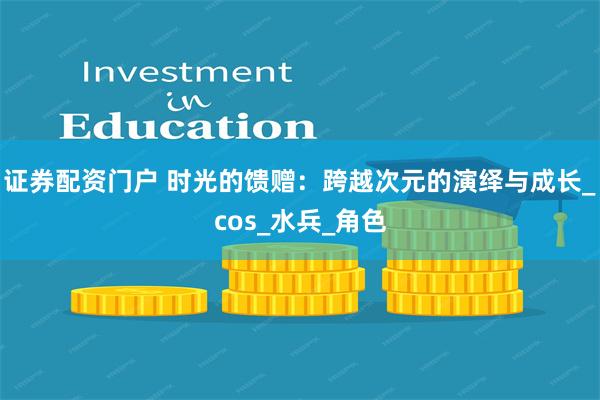 证券配资门户 时光的馈赠：跨越次元的演绎与成长_cos_水兵_角色