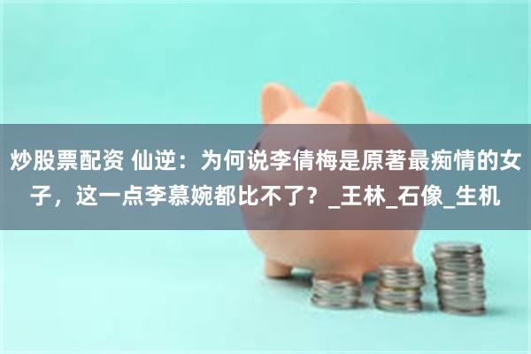 炒股票配资 仙逆：为何说李倩梅是原著最痴情的女子，这一点李慕婉都比不了？_王林_石像_生机