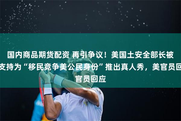 国内商品期货配资 再引争议！美国土安全部长被爆支持为“移民竞争美公民身份”推出真人秀，美官员回应