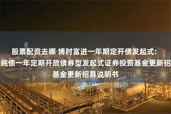 股票配资去哪 博时富进一年期定开债发起式: 博时富进纯债一年定期开放债券型发起式证券投资基金更新招募说明书