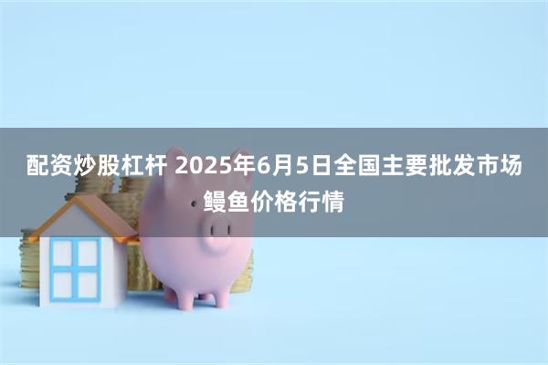 配资炒股杠杆 2025年6月5日全国主要批发市场鳗鱼价格行情