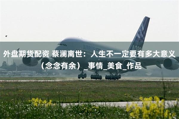 外盘期货配资 蔡澜离世：人生不一定要有多大意义（念念有余）_事情_美食_作品