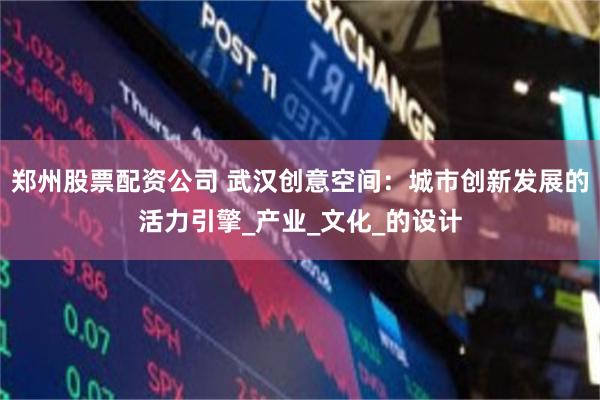 郑州股票配资公司 武汉创意空间：城市创新发展的活力引擎_产业_文化_的设计