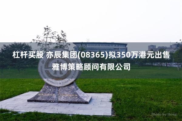 杠杆买股 亦辰集团(08365)拟350万港元出售雅博策略顾问有限公司